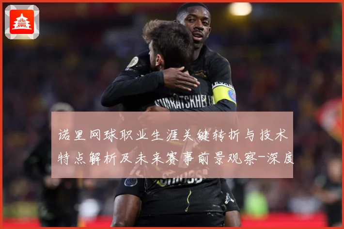 诺里网球职业生涯关键转折与技术特点解析及未来赛事前景观察-深度解析