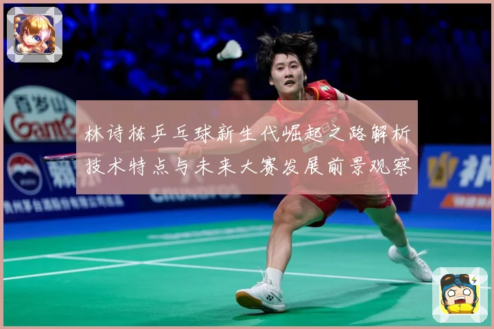 林诗栋乒乓球新生代崛起之路解析技术特点与未来大赛发展前景观察-深度解析