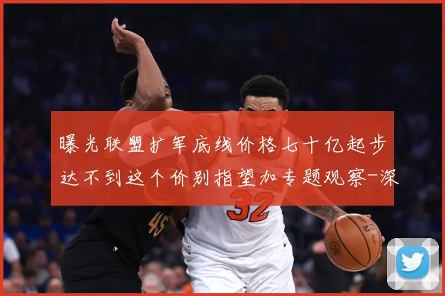 曝光联盟扩军底线价格七十亿起步达不到这个价别指望加专题观察-深度解析