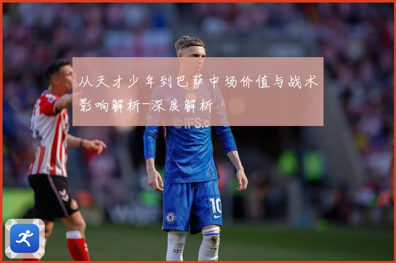 从天才少年到巴萨中场价值与战术影响解析-深度解析
