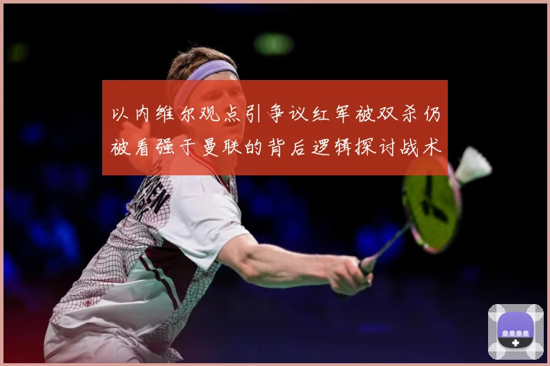 以内维尔观点引争议红军被双杀仍被看强于曼联的背后逻辑探讨战术观察-深度解析