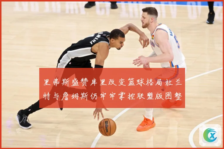 里弗斯盛赞库里改变篮球格局杜兰特与詹姆斯仍牢牢掌控联盟版图整赛场复盘-深度解析