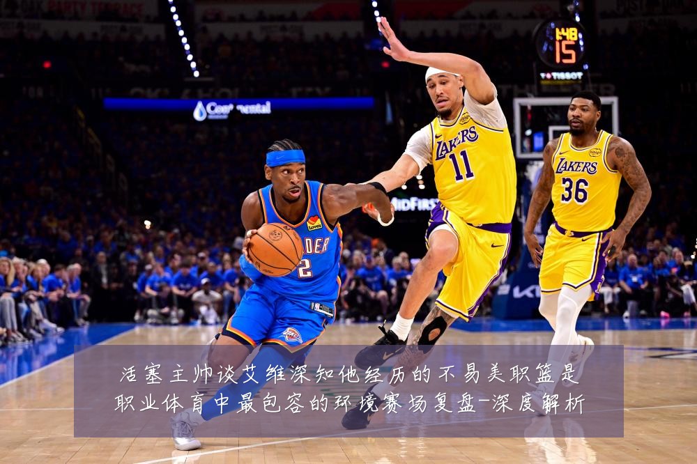 活塞主帅谈艾维深知他经历的不易美职篮是职业体育中最包容的环境赛场复盘-深度解析